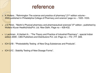 reference
   K.Wolters ; “Rehmington The science and practice of pharmacy”;21st edition volume -
    2005;published in Philadelphia College of Pharmacy and science”;page no – 1025 -1033.


   J.S Ptrick ; “Martin‟s Physical pharmacy and pharmaceutical sciences”;5th edition ; published by
    Wolters Kluver Health(India)Pvt. Ltd. New Delhi. Page no – 428-432.


   L Lachman , K.Herbert A. ; “The Theory and Practice of Industrial Pharmacy” ; special Indian
    edition 2009 ; CBS Publishers and Distributors Pvt. Ltd ;Page no – 772 ,777 ,849.


   ICH Q1B : “Photostability Testing of New Drug Substances and Products”.


   ICH Q1C : Stability Testing of New Dosage Forms”.
 