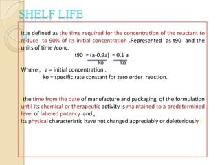 It is defined as the time required for the concentration of the reactant to
reduce to 90% of its initial concentration .Represented as t90 and the
units of time /conc.
                         t90 = (a-0.9a) = 0.1 a
                                  ko        ko
Where , a = initial concentration .
           ko = specific rate constant for zero order reaction.


(the time from the date of manufacture and packaging of the formulation
until its chemical or therapeutic activity is maintained to a predetermined
level of labeled potency and ,
its physical characteristic have not changed appreciably or deleteriously ).
 