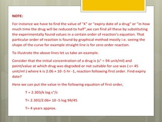 NOTE:
For instance we have to find the value of "K" or "expiry date of a drug" or "in how
much time the drug will be reduced to half”,we can find all these by substituting
the experimentally found values in a certain order of reaction's equation. That
particular order of reaction is found by graphical method mostly i.e. seeing the
shape of the curve for example straight line is for zero order reaction.
To illustrate the above lines let us take an example.
Consider that the initial concentration of a drug is (c° = 94 unit/ml) and
point/value at which drug was degraded or not suitable for use was ( c= 45
unit/ml ) where k is 2.06 × 10 -5 hr -1, reaction following first order. Find expiry
date?
Here we can put the value in the following equation of first order,
T = 2.303/k log c°/c
T= 2.303/2.06× 10 -5 log 94/45
T= 4 years approx.
 