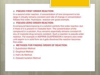  PSEUDO FIRST ORDER REACTION:
In a second order reaction ,if concentration of one component is too
large it virtually remains constant and rate of change in concentration
follows first order. Hydrolysis reaction are good example.
 PSEUDO ZERO ORDER REACTION:
A compound decomposing in a solution exhibits first order reaction ,but
if more of it is present in insoluble form. The concentration of the
compound in a solution, thus remains essentially remains constant till
any of insoluble drug remains constant. Such a reaction is pseudo order
reaction. For example in ASPIRIN SUSPENSION it remains zero order
until aspirin is in solid form as it gets dissolved the reaction becomes
first order.
 METHODS FOR FINDING ORDER OF REACTION:
1. Substitution Method
2. Graphical Method
3. Half Life Method
4. Ostwald Isolation Method
 