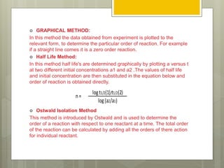  GRAPHICAL METHOD:
In this method the data obtained from experiment is plotted to the
relevant form, to determine the particular order of reaction. For example
if a straight line comes it is a zero order reaction.
 Half Life Method:
In this method half life's are determined graphically by plotting a versus t
at two different initial concentrations a1 and a2 .The values of half life
and initial concentration are then substituted in the equation below and
order of reaction is obtained directly.
 Ostwald Isolation Method
This method is introduced by Ostwald and is used to determine the
order of a reaction with respect to one reactant at a time. The total order
of the reaction can be calculated by adding all the orders of there action
for individual reactant.
logt1/2(1)/t1/2(2)
log(a2/a1)
n=
 