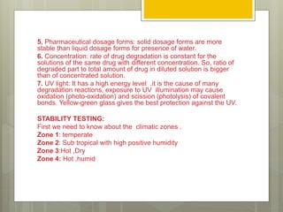5. Pharmaceutical dosage forms: solid dosage forms are more
stable than liquid dosage forms for presence of water.
6. Concentration: rate of drug degradation is constant for the
solutions of the same drug with different concentration. So, ratio of
degraded part to total amount of drug in diluted solution is bigger
than of concentrated solution.
7. UV light: It has a high energy level .it is the cause of many
degradation reactions, exposure to UV illumination may cause
oxidation (photo-oxidation) and scission (photolysis) of covalent
bonds. Yellow-green glass gives the best protection against the UV.
STABILITY TESTING:
First we need to know about the climatic zones .
Zone 1: temperate
Zone 2: Sub tropical with high positive humidity
Zone 3:Hot ,Dry
Zone 4: Hot ,humid
 