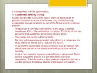 It is categorized in three types majorly,
 Accelerated stability testing:
Studies designed to increase the rate of chemical degradation or
physical change of an active substance or drug product by using
exaggerated storage conditions as part of the formal, definitive storage
program.
o Temperature & humidity specifications: In this study ,a storage
condition of 40®c ±2®c and relative humidity of 75±5% for all the four
zones for drug substances to be stored at 25 or 30®c.
o The studies are carried out for 6 months .
o For drug substances recommended to be stored in a refrigerator the
study should be carried out at 25±2®c and 60±5%.
o In general the accelerated storage conditions must be at least 15%
above the expected actual temperature and appropriate relative
humidity.
o Input of heat required to cause product failure is determined. This is
done to subject the product to a condition that accelerates
degradation. This information is then projected to predict shelf life or
used to compare the relative stability of alternative formulations .
 