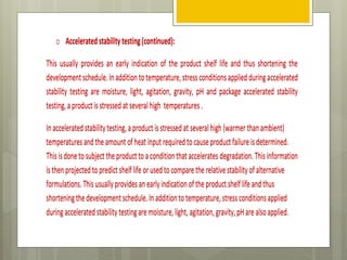 o Acceleratedstabilitytesting(continued):
This usually provides an early indication of the product shelf life and thus shortening the
developmentschedule.In addition totemperature,stressconditionsapplied duringaccelerated
stability testing are moisture, light, agitation, gravity, pH and package accelerated stability
testing,aproductisstressed at severalhigh temperatures.
Inacceleratedstabilitytesting,aproduct isstressed at severalhigh (warmerthanambient)
temperaturesandtheamount ofheat input requiredtocauseproductfailureisdetermined.
Thisisdonetosubjecttheproducttoaconditionthat accelerates degradation.Thisinformation
isthenprojectedtopredict shelf life orusedtocomparetherelativestabilityofalternative
formulations. Thisusuallyprovidesanearlyindication oftheproductshelf life andthus
shorteningthedevelopmentschedule.In additionto temperature,stressconditionsapplied
duringacceleratedstability testingaremoisture,light,agitation,gravity,pHarealsoapplied.
o Acceleratedstabilitytesting(continued):
This usually provides an early indication of the product shelf life and thus shortening the
developmentschedule.In addition totemperature,stressconditionsapplied duringaccelerated
stability testing are moisture, light, agitation, gravity, pH and package accelerated stability
testing,aproductisstressed at severalhigh temperatures.
Inacceleratedstabilitytesting,aproduct isstressed at severalhigh (warmerthanambient)
temperaturesandtheamount ofheat input requiredtocauseproductfailureisdetermined.
Thisisdonetosubjecttheproducttoaconditionthat accelerates degradation.Thisinformation
isthenprojectedtopredict shelf life orusedtocomparetherelativestabilityofalternative
formulations. Thisusuallyprovidesanearlyindication oftheproductshelf life andthus
shorteningthedevelopmentschedule.In additionto temperature,stressconditionsapplied
duringacceleratedstability testingaremoisture,light,agitation,gravity,pHarealsoapplied.
 