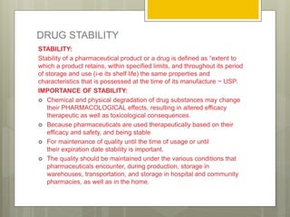 DRUG STABILITY
STABILITY:
Stability of a pharmaceutical product or a drug is defined as “extent to
which a product retains, within specified limits, and throughout its period
of storage and use (i-e its shelf life) the same properties and
characteristics that is possessed at the time of its manufacture ~ USP.
IMPORTANCE OF STABILITY:
 Chemical and physical degradation of drug substances may change
their PHARMACOLOGICAL effects, resulting in altered efficacy
therapeutic as well as toxicological consequences.
 Because pharmaceuticals are used therapeutically based on their
efficacy and safety, and being stable
 For maintenance of quality until the time of usage or until
their expiration date stability is important.
 The quality should be maintained under the various conditions that
pharmaceuticals encounter, during production, storage in
warehouses, transportation, and storage in hospital and community
pharmacies, as well as in the home.
 