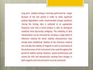 Long term stability testing is normally performed for longer
duration of the test period in order to allow significant
product degradation under recommended storage conditions
.During the testing, data is collected at an appropriate
frequency such that a trend analysis is able to distinguish
instability from day-to-day ambiguity. The reliability of data
interpretation can be increased by including a single batch of
reference material for which stability characteristics have
already been established. Stability of the reference material
also includes the stability of reagents as well as consistency of
the performance of the instrument to be used throughout the
period of stability testing. However, system performance and
control for drift and discontinuity resulting from changes in
both reagents and instrumentation must be monitored
 