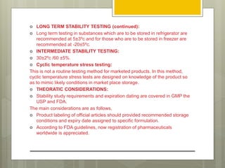 LONG TERM STABILITY TESTING (continued):
 Long term testing in substances which are to be stored in refrigerator are
recommended at 5±3ºc and for those who are to be stored in freezer are
recommended at -20±5ºc.
 INTERMEDIATE STABILITY TESTING:
 30±2ºc /60 ±5%.
 Cyclic temperature stress testing:
This is not a routine testing method for marketed products. In this method,
cyclic temperature stress tests are designed on knowledge of the product so
as to mimic likely conditions in market place storage.
 THEORATIC CONSIDERATIONS:
 Stability study requirements and expiration dating are covered in GMP the
USP and FDA.
The main considerations are as follows,
 Product labeling of official articles should provided recommended storage
conditions and expiry date assigned to specific formulation.
 According to FDA guidelines, now registration of pharmaceuticals
worldwide is appreciated.
 