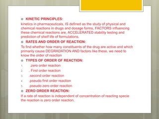  KINETIC PRINCIPLES:
kinetics in pharmaceuticals, IS defined as the study of physical and
chemical reactions in drugs and dosage forms, FACTORS influencing
these chemical reactions are, ACCELERATED stability testing and
prediction of shelf life of formulations.
 RATES AND ORDER OF REACTION:
To find whether how many constituents of the drug are active and which
primarily cause DEGRADATION AND factors like these, we need to
know the order of reaction
 TYPES OF ORDER OF REACTION:
1. .zero order reaction
2. . First order reaction
3. .second order reaction
4. .pseudo first order reaction
5. .pseudo zero order reaction
 ZERO ORDER REACTION:
If a rate of reaction is independent of concentration of reacting specie
the reaction is zero order reaction.
 