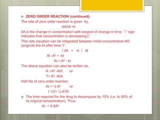  ZERO ORDER REACTION (continued).
The rate of zero order reaction is given by,
-dA/dt =k
dA is the change in concentration with respect of change in time. “-“ sign
indicates that concentration is decreasing⌠∫
This rate equation can be integrated between initial concentration A®
(original) the At after time “t”.
∫ dA = -k ∫ dt
At -A⁰ = -kt
At = A⁰ - kt
The above equation can also be written as,
K =A⁰ -At/t or
T= A⁰ -At/k
Half life of zero order reaction:
At = ½ A⁰ or
t 1/2= ½ A⁰/K
 The time required for the drug to decompose by 10% (i.e. to 90% of
its original concentration). Thus,
At = 0.9A⁰
 