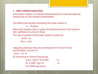  FIRST ORDER REACTION:
A first-order reaction is a reaction that proceeds at a rate that depends
linearly only on one reactant concentration.
The differential equation describing first order kinetics is:
A→ Product
Rate is the reaction rate (in unites of molar/time) and k is the reaction
rate coefficient (in units of 1/time).
The rate of reaction of first order reaction is given by
-dc/dt = kc
Dc/c = -kdt
Integrating between limits of concentration C⁰ at time t=0 and
concentration c at time t=t
∫ dc/c = -k∫ dt
Or converting to common log we get,
Log c =log C⁰ -kt /2.303 or
K= 2.303/t log c⁰/c or
K=2.303/t log a/(a-x)
 