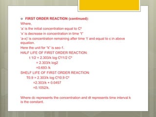 FIRST ORDER REACTION (continued):
Where,
‘a’ is the initial concentration equal to C⁰
‘x’ is decrease in concentration in time “t”
‘a-x)’ is concentration remaining after time ‘t’ and equal to c in above
equation.
Here the unit for “k” is sec-1.
HALF LIFE OF FIRST ORDER REACTION:
t 1/2 = 2.303/k log C⁰/1/2 C⁰
= 2.303/k log2
=0.693 /k
SHELF LIFE OF FIRST ORDER REACTION:
T0.9 = 2.303/k log C⁰/0.9 C⁰
=2.303/k × 0.0457
=0.1052/k.
Where dc represents the concentration and dt represents time interval k
is the constant.
 