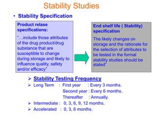 • Stability Specification
Product relase
specifications:
”…include those attributes
of the drug product/drug
substance that are
susceptible to change
during storage and likely to
influence quality, safety
and/or efficacy”
End shelf life ( Stability)
specification
The likely changes on
storage and the rationale for
the selection of attributes to
be tested in the formal
stability studies should be
stated”
Stability Studies
 Stability Testing Frequency
 Long Term : First year : Every 3 months.
Second year : Every 6 months.
Thereafter : Annually.
 Intermediate : 0, 3, 6, 9, 12 months.
 Accelerated : 0, 3, 6 months.
 