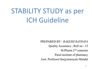 STABILITY STUDY as per
ICH Guideline
PREPARED BY : RAKESH RATHAVA
Quality Assurance , Roll no : 15
M.Pharm 2nd semester
Parul institute of pharmacy
Asst. Professor:Surjyanarayan Mandal
1
 