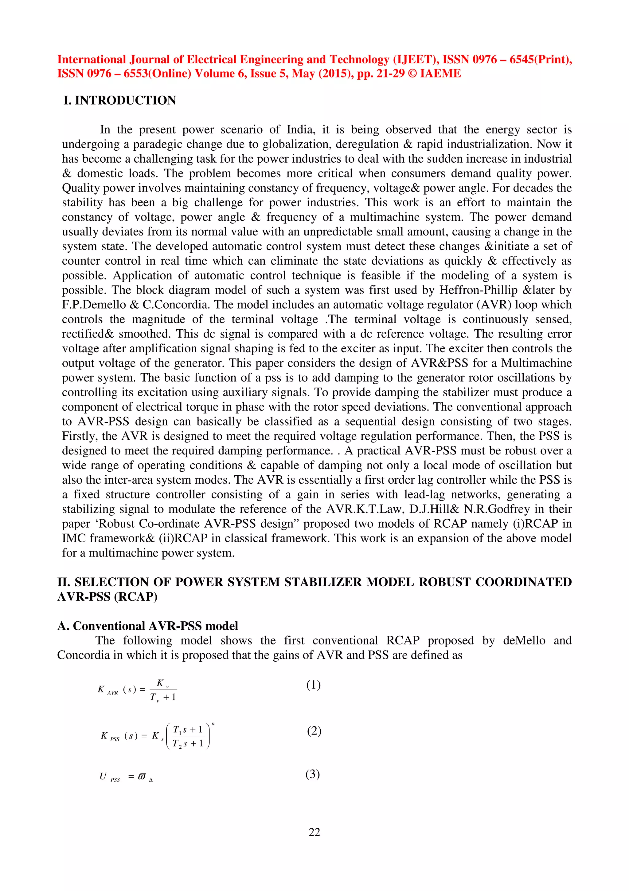 International Journal of Electrical Engineering and Technology (IJEET), ISSN 0976 – 6545(Print),
ISSN 0976 – 6553(Online) Volume 6, Issue 5, May (2015), pp. 21-29 © IAEME
22
I. INTRODUCTION
In the present power scenario of India, it is being observed that the energy sector is
undergoing a paradegic change due to globalization, deregulation & rapid industrialization. Now it
has become a challenging task for the power industries to deal with the sudden increase in industrial
& domestic loads. The problem becomes more critical when consumers demand quality power.
Quality power involves maintaining constancy of frequency, voltage& power angle. For decades the
stability has been a big challenge for power industries. This work is an effort to maintain the
constancy of voltage, power angle & frequency of a multimachine system. The power demand
usually deviates from its normal value with an unpredictable small amount, causing a change in the
system state. The developed automatic control system must detect these changes &initiate a set of
counter control in real time which can eliminate the state deviations as quickly & effectively as
possible. Application of automatic control technique is feasible if the modeling of a system is
possible. The block diagram model of such a system was first used by Heffron-Phillip &later by
F.P.Demello & C.Concordia. The model includes an automatic voltage regulator (AVR) loop which
controls the magnitude of the terminal voltage .The terminal voltage is continuously sensed,
rectified& smoothed. This dc signal is compared with a dc reference voltage. The resulting error
voltage after amplification signal shaping is fed to the exciter as input. The exciter then controls the
output voltage of the generator. This paper considers the design of AVR&PSS for a Multimachine
power system. The basic function of a pss is to add damping to the generator rotor oscillations by
controlling its excitation using auxiliary signals. To provide damping the stabilizer must produce a
component of electrical torque in phase with the rotor speed deviations. The conventional approach
to AVR-PSS design can basically be classified as a sequential design consisting of two stages.
Firstly, the AVR is designed to meet the required voltage regulation performance. Then, the PSS is
designed to meet the required damping performance. . A practical AVR-PSS must be robust over a
wide range of operating conditions & capable of damping not only a local mode of oscillation but
also the inter-area system modes. The AVR is essentially a first order lag controller while the PSS is
a fixed structure controller consisting of a gain in series with lead-lag networks, generating a
stabilizing signal to modulate the reference of the AVR.K.T.Law, D.J.Hill& N.R.Godfrey in their
paper ‘Robust Co-ordinate AVR-PSS design” proposed two models of RCAP namely (i)RCAP in
IMC framework& (ii)RCAP in classical framework. This work is an expansion of the above model
for a multimachine power system.
II. SELECTION OF POWER SYSTEM STABILIZER MODEL ROBUST COORDINATED
AVR-PSS (RCAP)
A. Conventional AVR-PSS model
The following model shows the first conventional RCAP proposed by deMello and
Concordia in which it is proposed that the gains of AVR and PSS are defined as
1
)(
+
=
v
v
AVR
T
K
sK (1)
n
sPSS
sT
sT
KsK 





+
+
=
1
1
)(
2
1 (2)
∆= ϖPSSU (3)
 