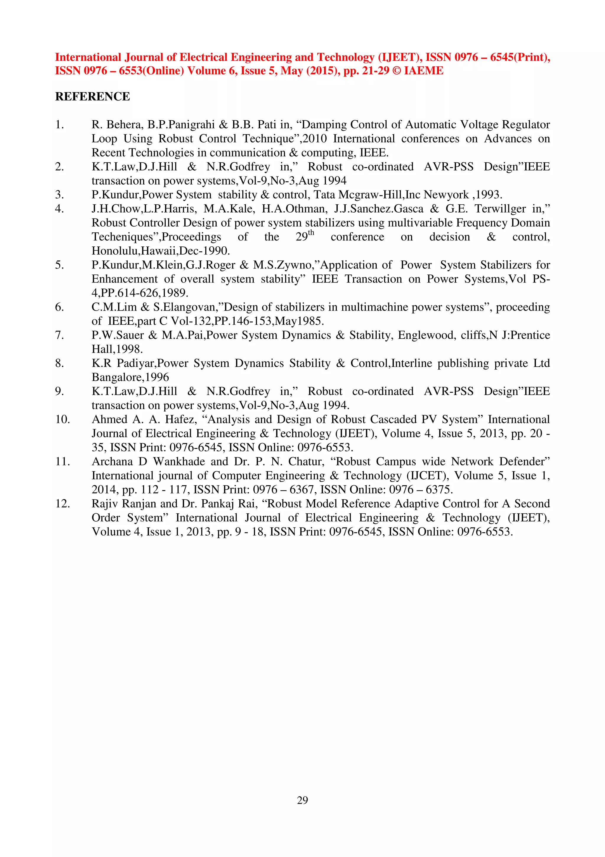 International Journal of Electrical Engineering and Technology (IJEET), ISSN 0976 – 6545(Print),
ISSN 0976 – 6553(Online) Volume 6, Issue 5, May (2015), pp. 21-29 © IAEME
29
REFERENCE
1. R. Behera, B.P.Panigrahi & B.B. Pati in, “Damping Control of Automatic Voltage Regulator
Loop Using Robust Control Technique”,2010 International conferences on Advances on
Recent Technologies in communication & computing, IEEE.
2. K.T.Law,D.J.Hill & N.R.Godfrey in,” Robust co-ordinated AVR-PSS Design”IEEE
transaction on power systems,Vol-9,No-3,Aug 1994
3. P.Kundur,Power System stability & control, Tata Mcgraw-Hill,Inc Newyork ,1993.
4. J.H.Chow,L.P.Harris, M.A.Kale, H.A.Othman, J.J.Sanchez.Gasca & G.E. Terwillger in,”
Robust Controller Design of power system stabilizers using multivariable Frequency Domain
Techeniques”,Proceedings of the 29th
conference on decision & control,
Honolulu,Hawaii,Dec-1990.
5. P.Kundur,M.Klein,G.J.Roger & M.S.Zywno,”Application of Power System Stabilizers for
Enhancement of overall system stability” IEEE Transaction on Power Systems,Vol PS-
4,PP.614-626,1989.
6. C.M.Lim & S.Elangovan,”Design of stabilizers in multimachine power systems”, proceeding
of IEEE,part C Vol-132,PP.146-153,May1985.
7. P.W.Sauer & M.A.Pai,Power System Dynamics & Stability, Englewood, cliffs,N J:Prentice
Hall,1998.
8. K.R Padiyar,Power System Dynamics Stability & Control,Interline publishing private Ltd
Bangalore,1996
9. K.T.Law,D.J.Hill & N.R.Godfrey in,” Robust co-ordinated AVR-PSS Design”IEEE
transaction on power systems,Vol-9,No-3,Aug 1994.
10. Ahmed A. A. Hafez, “Analysis and Design of Robust Cascaded PV System” International
Journal of Electrical Engineering & Technology (IJEET), Volume 4, Issue 5, 2013, pp. 20 -
35, ISSN Print: 0976-6545, ISSN Online: 0976-6553.
11. Archana D Wankhade and Dr. P. N. Chatur, “Robust Campus wide Network Defender”
International journal of Computer Engineering & Technology (IJCET), Volume 5, Issue 1,
2014, pp. 112 - 117, ISSN Print: 0976 – 6367, ISSN Online: 0976 – 6375.
12. Rajiv Ranjan and Dr. Pankaj Rai, “Robust Model Reference Adaptive Control for A Second
Order System” International Journal of Electrical Engineering & Technology (IJEET),
Volume 4, Issue 1, 2013, pp. 9 - 18, ISSN Print: 0976-6545, ISSN Online: 0976-6553.
 