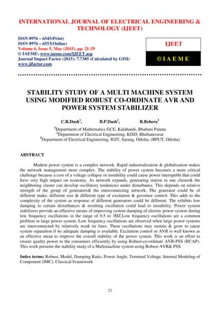 International Journal of Electrical Engineering and Technology (IJEET), ISSN 0976 – 6545(Print),
ISSN 0976 – 6553(Online) Volume 6, Issue 5, May (2015), pp. 21-29 © IAEME
21
STABILITY STUDY OF A MULTI MACHINE SYSTEM
USING MODIFIED ROBUST CO-ORDINATE AVR AND
POWER SYSTEM STABILIZER
C.R.Dash1
, B.P.Dash2
, R.Behera3
1
Department of Mathematics GCE, Kalahandi, Bhabani Patana
2
Department of Electrical Engineering, KISD, Bhubaneswar
3
Department of Electrical Engineering, IGIT, Sarang, Odisha. (BPUT, Odisha)
ABSTRACT
Modern power system is a complex network. Rapid industrialization & globalization makes
the network management more complex. The stability of power system becomes a more critical
challenge because a cost of a voltage collapse or instability could cause power interupti0n that could
have very high impact on economy. As network expands, generating station in one cluster& the
neighboring cluster can develop oscillatory tendencies under disturbance. This depends on relative
strength of the group of generators& the interconnecting network. The generator could be of
different make, different size & different type of excitation & governor control. This adds to the
complexity of the system as response of different generators could be different. The exhibits low
damping to certain disturbances & resulting oscillation could lead to instability. Power system
stabilizers provide an effective means of improving system damping of electric power system during
low frequency oscillations in the range of 0.5 to 3HZ.Low frequency oscillations are a common
problem in large power system. Low frequency oscillations are observed when large power systems
are interconnected by relatively weak tie lines. These oscillations may sustain & grow to cause
system separation if no adequate damping is available. Excitation control or AVR is well known as
an effective mean to improve the overall stability of the power system. This work is an effort to
ensure quality power to the consumers efficiently by using Robust-co-ordinate AVR-PSS (RCAP).
This work presents the stability study of a Multimachine system using Robust AVR& PSS.
Index terms: Robust, Model, Damping Ratio, Power Angle, Terminal Voltage, Internal Modeling of
Component (IMC), Classical Framework
INTERNATIONAL JOURNAL OF ELECTRICAL ENGINEERING &
TECHNOLOGY (IJEET)
ISSN 0976 – 6545(Print)
ISSN 0976 – 6553(Online)
Volume 6, Issue 5, May (2015), pp. 21-29
© IAEME: www.iaeme.com/IJEET.asp
Journal Impact Factor (2015): 7.7385 (Calculated by GISI)
www.jifactor.com
IJEET
© I A E M E
 