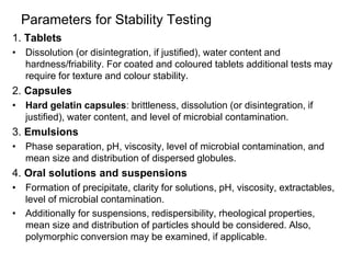 Parameters for Stability Testing
1. Tablets
• Dissolution (or disintegration, if justified), water content and
hardness/friability. For coated and coloured tablets additional tests may
require for texture and colour stability.
2. Capsules
• Hard gelatin capsules: brittleness, dissolution (or disintegration, if
justified), water content, and level of microbial contamination.
3. Emulsions
• Phase separation, pH, viscosity, level of microbial contamination, and
mean size and distribution of dispersed globules.
4. Oral solutions and suspensions
• Formation of precipitate, clarity for solutions, pH, viscosity, extractables,
level of microbial contamination.
• Additionally for suspensions, redispersibility, rheological properties,
mean size and distribution of particles should be considered. Also,
polymorphic conversion may be examined, if applicable.
 