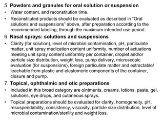 5. Powders and granules for oral solution or suspension
• Water content, and reconstitution time.
• Reconstituted products should be evaluated as described in “Oral
solutions and suspensions” above, after preparation according to the
recommended labeling, through the maximum intended use period.
6. Nasal sprays: solutions and suspensions
• Clarity (for solution), level of microbial contamination, pH, particulate
matter, unit spray medication content uniformity, number of actuations
meeting unit spray content uniformity per container, droplet and/or
particle size distribution, weight loss, pump delivery, microscopic
evaluation (for suspensions), foreign particulate matter and extractable/
leachable from plastic and elastomeric components of the container,
closure and pump.
7. Topical, ophthalmic and otic preparations
• Included in this broad category are ointments, creams, lotions, paste, gel,
solutions, eye drops, and cutaneous sprays.
• Topical preparations should be evaluated for clarity, homogeneity, pH,
resuspendability, consistency, viscosity, particle size distribution, level of
microbial contamination/sterility and weight loss.
 