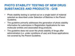 PHOTO STABILITY TESTING OF NEW DRUG
SUBSTANCES AND PRODUCTS - Q1B
• Photo stability testing is carried out on a single batch of material
selected as described under Selection of Batches in the Parent
Guideline.
• The guideline primarily addresses the generation of photo stability
information for submission in Registration Applications for new
molecular entities and associated drug products.
• The guideline does not cover the photo stability of drugs after
administration (i.e. under conditions of use) and those applications
not covered by the Parent Guideline.
 