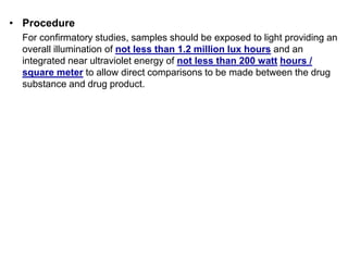 • Procedure
For confirmatory studies, samples should be exposed to light providing an
overall illumination of not less than 1.2 million lux hours and an
integrated near ultraviolet energy of not less than 200 watt hours /
square meter to allow direct comparisons to be made between the drug
substance and drug product.
 