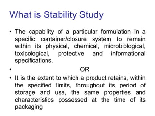 What is Stability Study
• The capability of a particular formulation in a
specific container/closure system to remain
within its physical, chemical, microbiological,
toxicological, protective and informational
specifications.
• OR
• It is the extent to which a product retains, within
the specified limits, throughout its period of
storage and use, the same properties and
characteristics possessed at the time of its
packaging
 