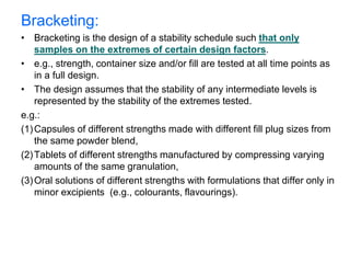 Bracketing:
• Bracketing is the design of a stability schedule such that only
samples on the extremes of certain design factors.
• e.g., strength, container size and/or fill are tested at all time points as
in a full design.
• The design assumes that the stability of any intermediate levels is
represented by the stability of the extremes tested.
e.g.:
(1)Capsules of different strengths made with different fill plug sizes from
the same powder blend,
(2)Tablets of different strengths manufactured by compressing varying
amounts of the same granulation,
(3)Oral solutions of different strengths with formulations that differ only in
minor excipients (e.g., colourants, flavourings).
 