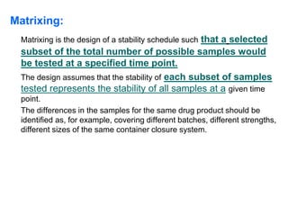 Matrixing:
Matrixing is the design of a stability schedule such that a selected
subset of the total number of possible samples would
be tested at a specified time point.
The design assumes that the stability of each subset of samples
tested represents the stability of all samples at a given time
point.
The differences in the samples for the same drug product should be
identified as, for example, covering different batches, different strengths,
different sizes of the same container closure system.
 