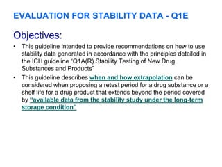 EVALUATION FOR STABILITY DATA - Q1E
Objectives:
• This guideline intended to provide recommendations on how to use
stability data generated in accordance with the principles detailed in
the ICH guideline “Q1A(R) Stability Testing of New Drug
Substances and Products”
• This guideline describes when and how extrapolation can be
considered when proposing a retest period for a drug substance or a
shelf life for a drug product that extends beyond the period covered
by “available data from the stability study under the long-term
storage condition”
 