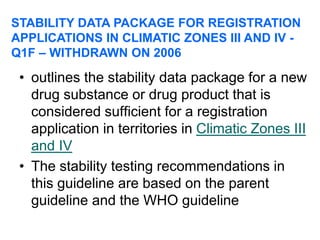 • outlines the stability data package for a new
drug substance or drug product that is
considered sufficient for a registration
application in territories in Climatic Zones III
and IV
• The stability testing recommendations in
this guideline are based on the parent
guideline and the WHO guideline
STABILITY DATA PACKAGE FOR REGISTRATION
APPLICATIONS IN CLIMATIC ZONES III AND IV -
Q1F – WITHDRAWN ON 2006
 
