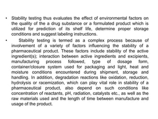 • Stability testing thus evaluates the effect of environmental factors on
the quality of the a drug substance or a formulated product which is
utilized for prediction of its shelf life, determine proper storage
conditions and suggest labeling instructions.
• Stability testing is termed as a complex process because of
involvement of a variety of factors influencing the stability of a
pharmaceutical product. These factors include stability of the active
ingredient(s); interaction between active ingredients and excipients,
manufacturing process followed, type of dosage form,
container/closure system used for packaging and light, heat and
moisture conditions encountered during shipment, storage and
handling. In addition, degradation reactions like oxidation, reduction,
hydrolysis or racemization, which can play vital role in stability of a
pharmaceutical product, also depend on such conditions like
concentration of reactants, pH, radiation, catalysts etc., as well as the
raw materials used and the length of time between manufacture and
usage of the product.
 