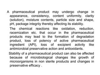 A pharmaceutical product may undergo change in
appearance, consistency, content uniformity, clarity
(solution), moisture contents, particle size and shape,
pH, package integrity thereby affecting its stability.
The chemical reactions like oxidation, reduction,
racemization etc. that occur in the pharmaceutical
products may lead to the formation of degradation
product, loss of potency of active pharmaceutical
ingredient (API), loss of excipient activity like
antimicrobial preservative action and antioxidants.
Stability of a pharmaceutical product can also be affected
because of microbiological changes like growth of
microorganisms in non sterile products and changes in
preservative efficacy .
 