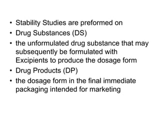 • Stability Studies are preformed on
• Drug Substances (DS)
• the unformulated drug substance that may
subsequently be formulated with
Excipients to produce the dosage form
• Drug Products (DP)
• the dosage form in the final immediate
packaging intended for marketing
 