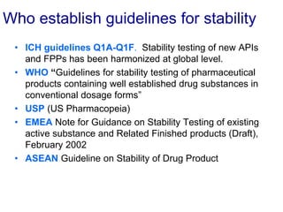 Who establish guidelines for stability
• ICH guidelines Q1A-Q1F. Stability testing of new APIs
and FPPs has been harmonized at global level.
• WHO “Guidelines for stability testing of pharmaceutical
products containing well established drug substances in
conventional dosage forms”
• USP (US Pharmacopeia)
• EMEA Note for Guidance on Stability Testing of existing
active substance and Related Finished products (Draft),
February 2002
• ASEAN Guideline on Stability of Drug Product
 