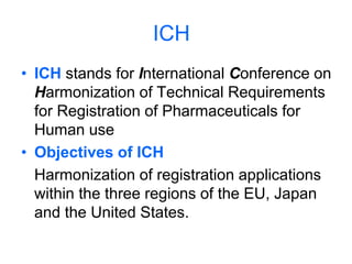 ICH
• ICH stands for International Conference on
Harmonization of Technical Requirements
for Registration of Pharmaceuticals for
Human use
• Objectives of ICH
Harmonization of registration applications
within the three regions of the EU, Japan
and the United States.
 