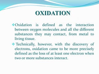 OXIDATION
Oxidation is defined as the interaction
 between oxygen molecules and all the different
 substances they may contact, from metal to
 living tissue.
 Technically, however, with the discovery of
 electrons, oxidation came to be more precisely
 defined as the loss of at least one electron when
 two or more substances interact.
 