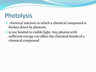Photolysis
 chemical reaction in which a chemical compound is
  broken down by photons.
 is not limited to visible light. Any photon with
  sufficient energy can affect the chemical bonds of a
  chemical compound
 