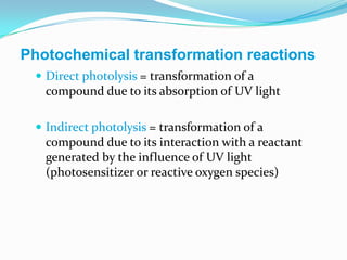 Photochemical transformation reactions
  Direct photolysis = transformation of a
   compound due to its absorption of UV light

  Indirect photolysis = transformation of a
   compound due to its interaction with a reactant
   generated by the influence of UV light
   (photosensitizer or reactive oxygen species)
 