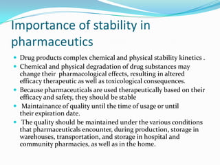 Importance of stability in
pharmaceutics
 Drug products complex chemical and physical stability kinetics .
 Chemical and physical degradation of drug substances may
  change their pharmacological effects, resulting in altered
  efficacy therapeutic as well as toxicological consequences.
 Because pharmaceuticals are used therapeutically based on their
  efficacy and safety, they should be stable
 Maintainance of quality until the time of usage or until
  their expiration date.
 The quality should be maintained under the various conditions
  that pharmaceuticals encounter, during production, storage in
  warehouses, transportation, and storage in hospital and
  community pharmacies, as well as in the home.
 