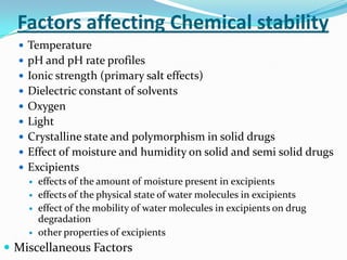 Factors affecting Chemical stability
   Temperature
   pH and pH rate profiles
   Ionic strength (primary salt effects)
   Dielectric constant of solvents
   Oxygen
   Light
   Crystalline state and polymorphism in solid drugs
   Effect of moisture and humidity on solid and semi solid drugs
   Excipients
     effects of the amount of moisture present in excipients
     effects of the physical state of water molecules in excipients
     effect of the mobility of water molecules in excipients on drug
      degradation
     other properties of excipients

 Miscellaneous Factors
 
