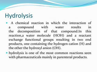 Hydrolysis
 A chemical reaction in which the interaction of
  a     compound        with     water    results     in
  the decomposition of that compound.In this
  reaction,a water molecule (HOH) and a reactant
  exchange functional groups resulting in two end
  products, one containing the hydrogen cation (H) and
  the other the hydroxyl anion (OH).
 hydrolysis is one of the most common reactions seen
  with pharmaceuticals mainly in parenteral products.
 