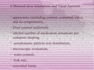 6.Metered-dose Inhalations and Nasal Aerosols

   appearance (including content, container, valve,
    and its components),
   Dose content uniformity
   labeled number of medication actuations per
    container meeting
   aerodynamic particle size distribution,
   microscopic evaluation,
   water content,
   leak rate,
   microbial limits
 