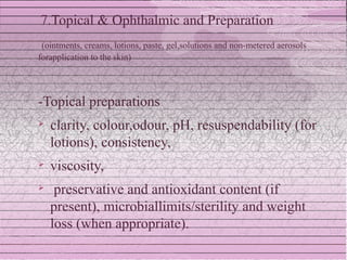 7.Topical & Ophthalmic and Preparation
 (ointments, creams, lotions, paste, gel,solutions and non-metered aerosols
forapplication to the skin)




-Topical preparations
   clarity, colour,odour, pH, resuspendability (for
    lotions), consistency,
   viscosity,
    preservative and antioxidant content (if
    present), microbiallimits/sterility and weight
    loss (when appropriate).
 