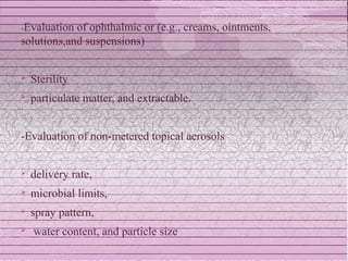 -Evaluation of ophthalmic or (e.g., creams, ointments,
solutions,and suspensions)


   Sterility
   particulate matter, and extractable.


-Evaluation of non-metered topical aerosols


   delivery rate,
   microbial limits,
   spray pattern,
   water content, and particle size
 