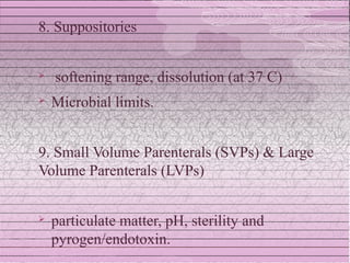 8. Suppositories


   softening range, dissolution (at 37 C)
   Microbial limits.


9. Small Volume Parenterals (SVPs) & Large
Volume Parenterals (LVPs)


   particulate matter, pH, sterility and
    pyrogen/endotoxin.
 