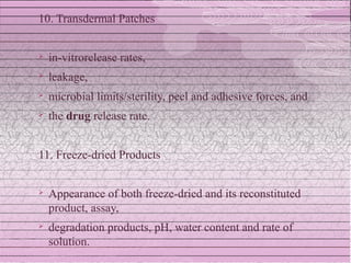 10. Transdermal Patches


   in-vitrorelease rates,
   leakage,
   microbial limits/sterility, peel and adhesive forces, and
   the drug release rate.


11. Freeze-dried Products


   Appearance of both freeze-dried and its reconstituted
    product, assay,
   degradation products, pH, water content and rate of
    solution.
 