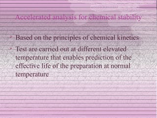 Accelerated analysis for chemical stability

   Based on the principles of chemical kinetics
   Test are carried out at different elevated
    temperature that enables prediction of the
    effective life of the preparation at normal
    temperature
 