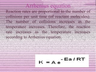 Arrhenius equation
Reaction rates are proportional to the number of
collisions per unit time (of reactant molecules).
The number of collisions increases as the
temperature increases. Therefore, the reaction
rate increases as the temperature increases
according to Arrhenius equation.
 