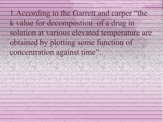 1.According to the Garrett and carper “the
k value for decompostion of a drug in
solution at various elevated temperature are
obtained by plotting some function of
concentration against time”.
 