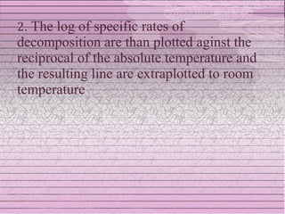 2. The log of specific rates of
decomposition are than plotted aginst the
reciprocal of the absolute temperature and
the resulting line are extraplotted to room
temperature
 
