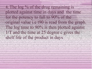 4. The log % of the drug remaining is
plotted against time in days and the time
for the potency to fall to 90% of the
original value i.e t90 is read from the graph.
The log time to 90% is then plotted against
1/T and the time at 25 degree c gives the
shelf life of the product in days
 